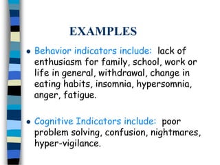 EXAMPLES
 Behavior indicators include: lack of
enthusiasm for family, school, work or
life in general, withdrawal, change in
eating habits, insomnia, hypersomnia,
anger, fatigue.
 Cognitive Indicators include: poor
problem solving, confusion, nightmares,
hyper-vigilance.
 