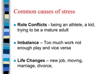 Common causes of stress
 Role Conflicts - being an athlete, a kid,
trying to be a mature adult
 Imbalance – Too much work not
enough play and vice versa
 Life Changes – new job, moving,
marriage, divorce,
 