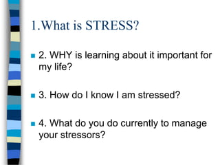 1.What is STRESS?
 2. WHY is learning about it important for
my life?
 3. How do I know I am stressed?
 4. What do you do currently to manage
your stressors?
 