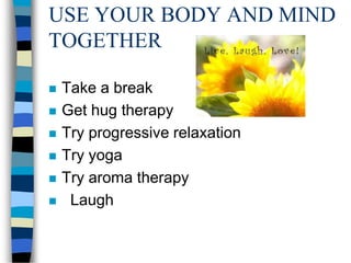 USE YOUR BODY AND MIND
TOGETHER
 Take a break
 Get hug therapy
 Try progressive relaxation
 Try yoga
 Try aroma therapy
 Laugh
 