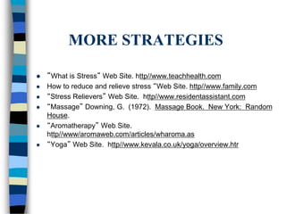 MORE STRATEGIES
 “What is Stress” Web Site. http//www.teachhealth.com
 How to reduce and relieve stress “Web Site. http//www.family.com
 “Stress Relievers” Web Site. http//www.residentassistant.com
 “Massage” Downing, G. (1972). Massage Book. New York: Random
House.
 “Aromatherapy” Web Site.
http//www/aromaweb.com/articles/wharoma.as
 “Yoga” Web Site. http//www.kevala.co.uk/yoga/overview.htr
 