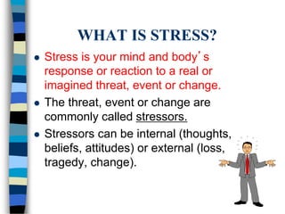 WHAT IS STRESS?
 Stress is your mind and body’s
response or reaction to a real or
imagined threat, event or change.
 The threat, event or change are
commonly called stressors.
 Stressors can be internal (thoughts,
beliefs, attitudes) or external (loss,
tragedy, change).
 