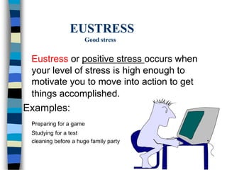 EUSTRESS
Good stress
Eustress or positive stress occurs when
your level of stress is high enough to
motivate you to move into action to get
things accomplished.
Examples:
Preparing for a game
Studying for a test
cleaning before a huge family party
 