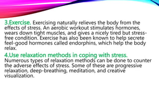 3.Exercise. Exercising naturally relieves the body from the
effects of stress. An aerobic workout stimulates hormones,
wears down tight muscles, and gives a nicely tired but stress-
free condition. Exercise has also been known to help secrete
feel-good hormones called endorphins, which help the body
relax.
4.Use relaxation methods in coping with stress.
Numerous types of relaxation methods can be done to counter
the adverse effects of stress. Some of these are progressive
relaxation, deep-breathing, meditation, and creative
visualization.
 
