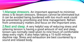 1.Manage stressors. An important approach to minimize
stress is to lessen stressors. Stressors cannot be eliminated but
it can be avoided being burdened with too much work could
be prevented by prioritizing and time management. Refrain
from unnecessary matters and focus on the important ones.
2.Rest and sleep. A very helpful way of reducing stress and
relieving tension is having a good amount of rest and sleep.
Grown-ups normally need seven to nine hours of comfortable
sleep every night. It also helps taking a 15-to30-minute
daytime nap. Stress and exhaustion are best countered by a
sound and relaxed body.
 