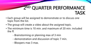 2ND QUARTER PERFORMANCE
TASK
• Each group will be assigned to demonstrate or to discuss one
topic from the list.
• The group will create a video about the assigned topic.
• The minimum time is 10 min. and maximum of 20 min. included
the ff.
- Brainstorming or planning max of 3 min
- demonstration and discussion of topic 7 min.
- Bloopers max 3 max.
 