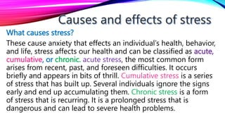 What causes stress?
These cause anxiety that effects an individual’s health, behavior,
and life, stress affects our health and can be classified as acute,
cumulative, or chronic. acute stress, the most common form
arises from recent, past, and foreseen difficulties. It occurs
briefly and appears in bits of thrill. Cumulative stress is a series
of stress that has built up. Several individuals ignore the signs
early and end up accumulating them. Chronic stress is a form
of stress that is recurring. It is a prolonged stress that is
dangerous and can lead to severe health problems.
 