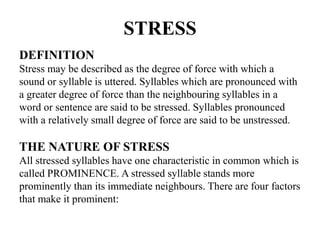 STRESS
DEFINITION
Stress may be described as the degree of force with which a
sound or syllable is uttered. Syllables which are pronounced with
a greater degree of force than the neighbouring syllables in a
word or sentence are said to be stressed. Syllables pronounced
with a relatively small degree of force are said to be unstressed.
THE NATURE OF STRESS
All stressed syllables have one characteristic in common which is
called PROMINENCE. A stressed syllable stands more
prominently than its immediate neighbours. There are four factors
that make it prominent:
 