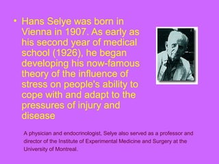 • Hans Selye was born in
Vienna in 1907. As early as
his second year of medical
school (1926), he began
developing his now-famous
theory of the influence of
stress on people's ability to
cope with and adapt to the
pressures of injury and
disease
A physician and endocrinologist, Selye also served as a professor and
director of the Institute of Experimental Medicine and Surgery at the
University of Montreal.
 