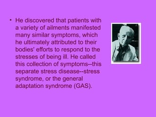 • He discovered that patients with
a variety of ailments manifested
many similar symptoms, which
he ultimately attributed to their
bodies' efforts to respond to the
stresses of being ill. He called
this collection of symptoms--this
separate stress disease--stress
syndrome, or the general
adaptation syndrome (GAS).
 