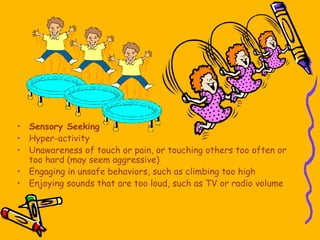 • Sensory Seeking
• Hyper-activity
• Unawareness of touch or pain, or touching others too often or
too hard (may seem aggressive)
• Engaging in unsafe behaviors, such as climbing too high
• Enjoying sounds that are too loud, such as TV or radio volume
 