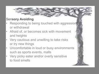 Sensory Avoiding
• Responding to being touched with aggression
or withdrawal
• Afraid of, or becomes sick with movement
and heights
• Very cautious and unwilling to take risks
or try new things
• Uncomfortable in loud or busy environments
such as sports events, malls
• Very picky eater and/or overly sensitive
to food smells
 