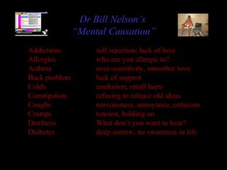 Addictions self rejection; lack of love
Allergies who are you allergic to?
Asthma over-sensitivity, smoother love
Back problem lack of support
Colds confusion, small hurts
Constipation refusing to release old ideas
Coughs nervousness, annoyance, criticism
Cramps tension, holding on
Deafness What don’t you want to hear?
Diabetes deep sorrow; no sweetness in life
Dr Bill Nelson’s
“Mental Causation”
 