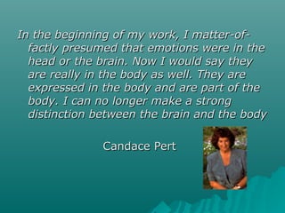 In the beginning of my work, I matter-of-In the beginning of my work, I matter-of-
factly presumed that emotions were in thefactly presumed that emotions were in the
head or the brain. Now I would say theyhead or the brain. Now I would say they
are really in the body as well. They areare really in the body as well. They are
expressed in the body and are part of theexpressed in the body and are part of the
body. I can no longer make a strongbody. I can no longer make a strong
distinction between the brain and the bodydistinction between the brain and the body
Candace PertCandace Pert
 