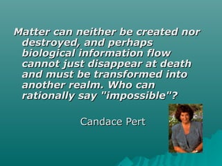 Matter can neither be created norMatter can neither be created nor
destroyed, and perhapsdestroyed, and perhaps
biological information flowbiological information flow
cannot just disappear at deathcannot just disappear at death
and must be transformed intoand must be transformed into
another realm. Who cananother realm. Who can
rationally say "impossible"?rationally say "impossible"?
Candace PertCandace Pert
 