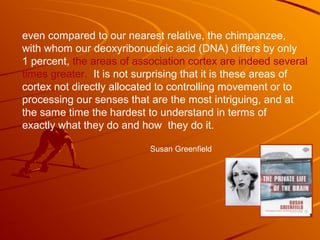even compared to our nearest relative, the chimpanzee,
with whom our deoxyribonucleic acid (DNA) differs by only
1 percent, the areas of association cortex are indeed several
times greater. It is not surprising that it is these areas of
cortex not directly allocated to controlling movement or to
processing our senses that are the most intriguing, and at
the same time the hardest to understand in terms of
exactly what they do and how they do it.
Susan Greenfield
 