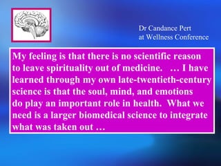 My feeling is that there is no scientific reason
to leave spirituality out of medicine. … I have
learned through my own late-twentieth-century
science is that the soul, mind, and emotions
do play an important role in health. What we
need is a larger biomedical science to integrate
what was taken out …
Dr Candance Pert
at Wellness Conference
 