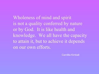 Wholeness of mind and spirit
is not a quality conferred by nature
or by God. It is like health and
knowledge. We all have the capacity
to attain it, but to achieve it depends
on our own efforts.
Camillia Kimball
 