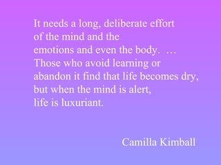 It needs a long, deliberate effort
of the mind and the
emotions and even the body. …
Those who avoid learning or
abandon it find that life becomes dry,
but when the mind is alert,
life is luxuriant.
Camilla Kimball
 