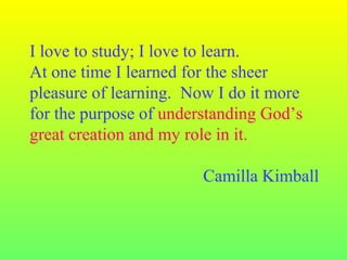 I love to study; I love to learn.
At one time I learned for the sheer
pleasure of learning. Now I do it more
for the purpose of understanding God’s
great creation and my role in it.
Camilla Kimball
 