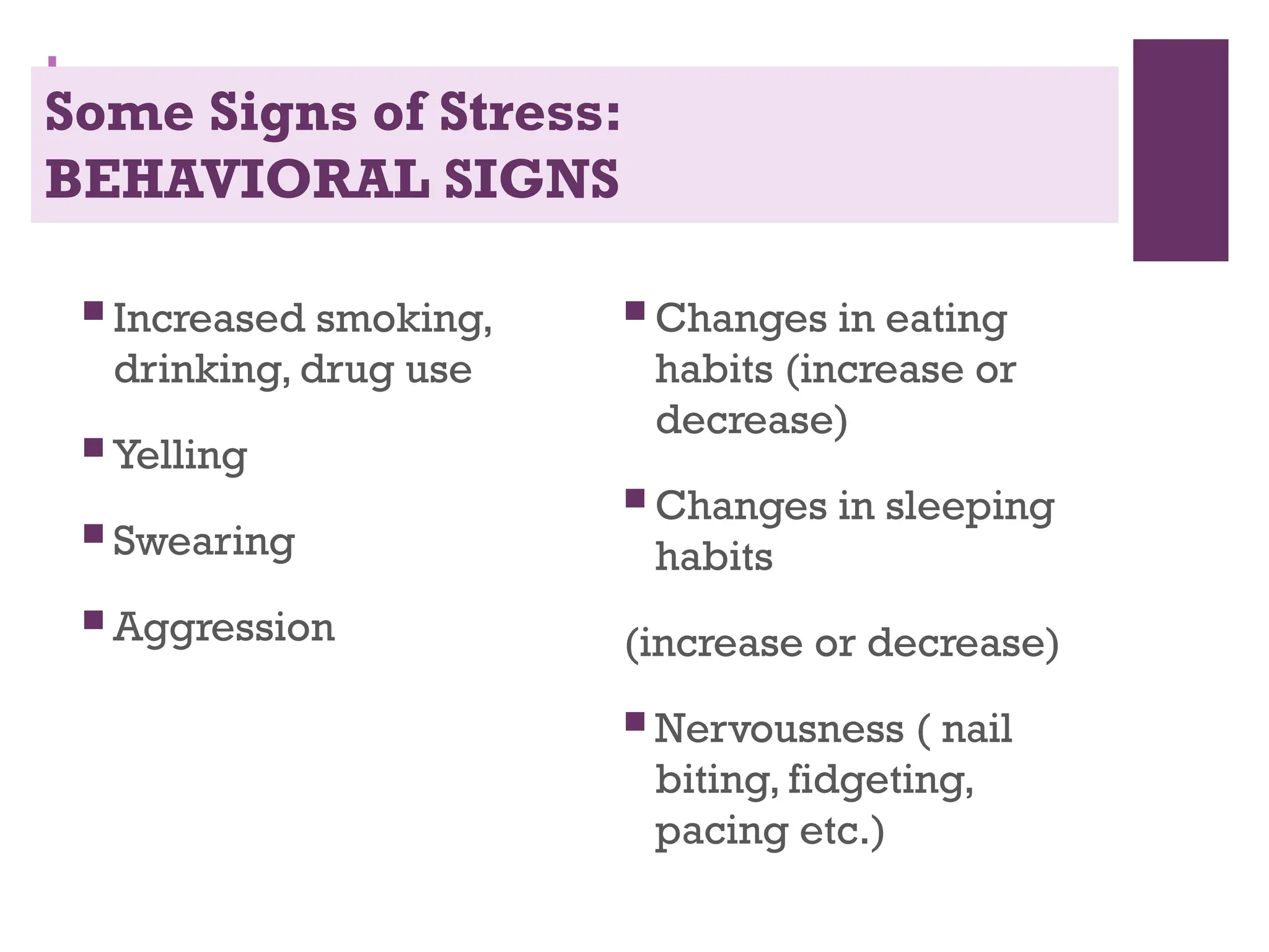 +
Some Signs of Stress:
BEHAVIORAL SIGNS
 Increased smoking,
drinking, drug use
 Yelling
 Swearing
 Aggression
 Changes in eating
habits (increase or
decrease)
 Changes in sleeping
habits
(increase or decrease)
 Nervousness ( nail
biting, fidgeting,
pacing etc.)
 