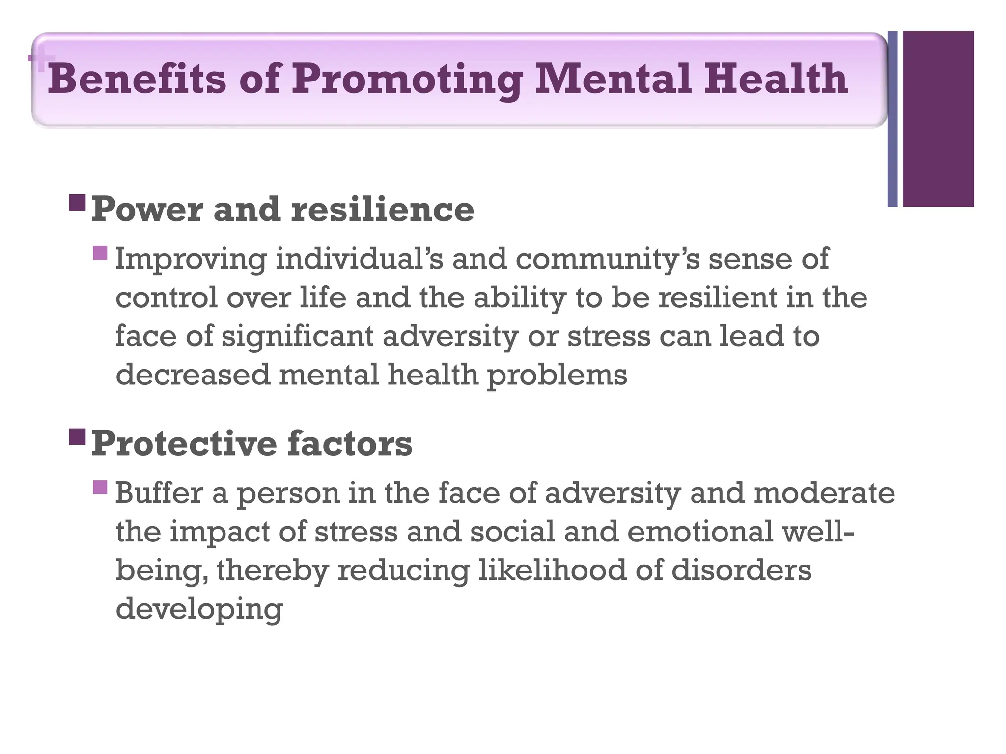 +
Power and resilience
 Improving individual’s and community’s sense of
control over life and the ability to be resilient in the
face of significant adversity or stress can lead to
decreased mental health problems
Protective factors
 Buffer a person in the face of adversity and moderate
the impact of stress and social and emotional well-
being, thereby reducing likelihood of disorders
developing
Benefits of Promoting Mental Health
 
