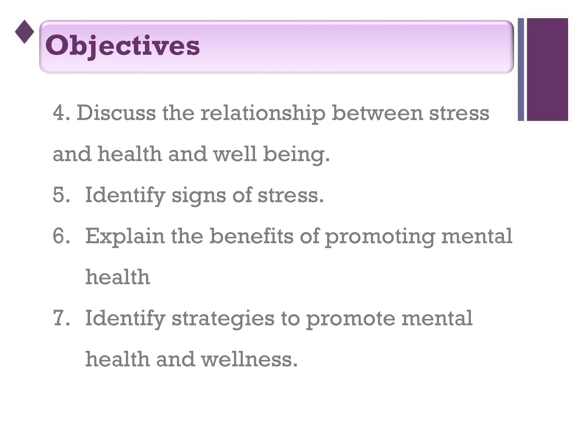 4. Discuss the relationship between stress
and health and well being.
5. Identify signs of stress.
6. Explain the benefits of promoting mental
health
7. Identify strategies to promote mental
health and wellness.
Objectives
 