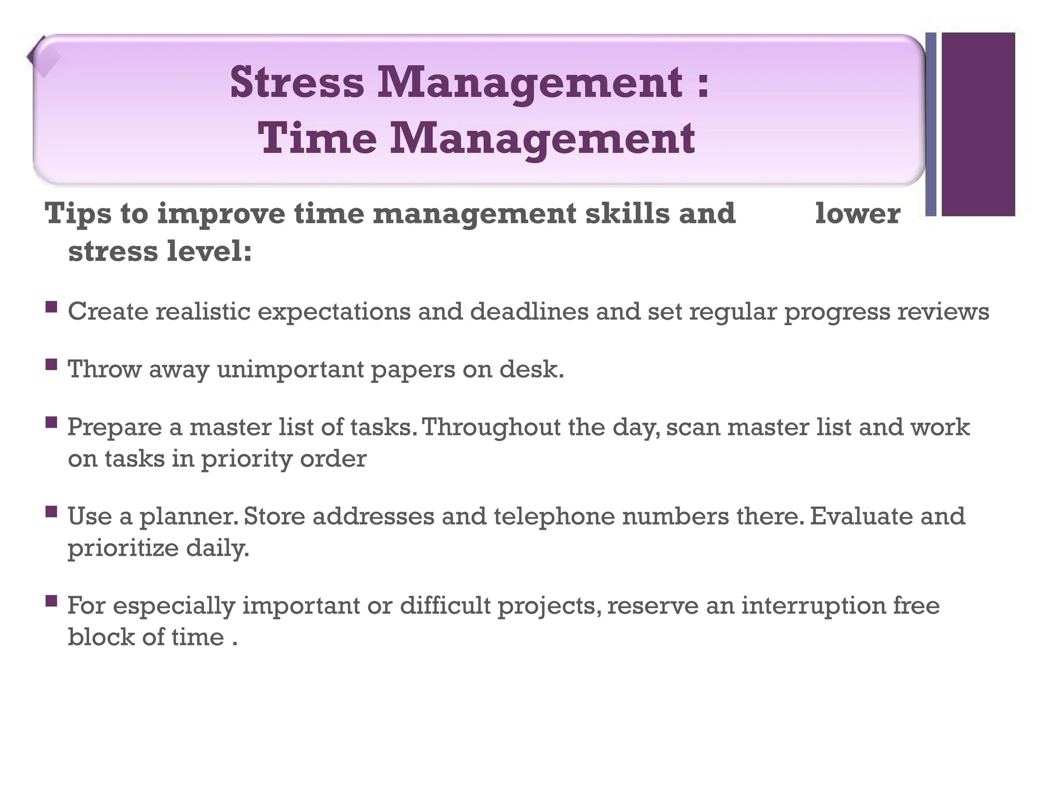 Tips to improve time management skills and lower
stress level:
 Create realistic expectations and deadlines and set regular progress reviews
 Throw away unimportant papers on desk.
 Prepare a master list of tasks.Throughout the day, scan master list and work
on tasks in priority order
 Use a planner. Store addresses and telephone numbers there. Evaluate and
prioritize daily.
 For especially important or difficult projects, reserve an interruption free
block of time .
Stress Management :
Time Management
 