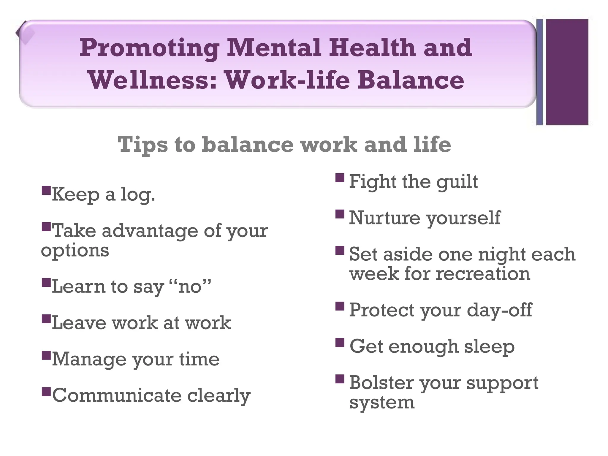 Tips to balance work and life
Keep a log.
Take advantage of your
options
Learn to say “no”
Leave work at work
Manage your time
Communicate clearly
 Fight the guilt
 Nurture yourself
 Set aside one night each
week for recreation
 Protect your day-off
 Get enough sleep
 Bolster your support
system
Promoting Mental Health and
Wellness: Work-life Balance
 