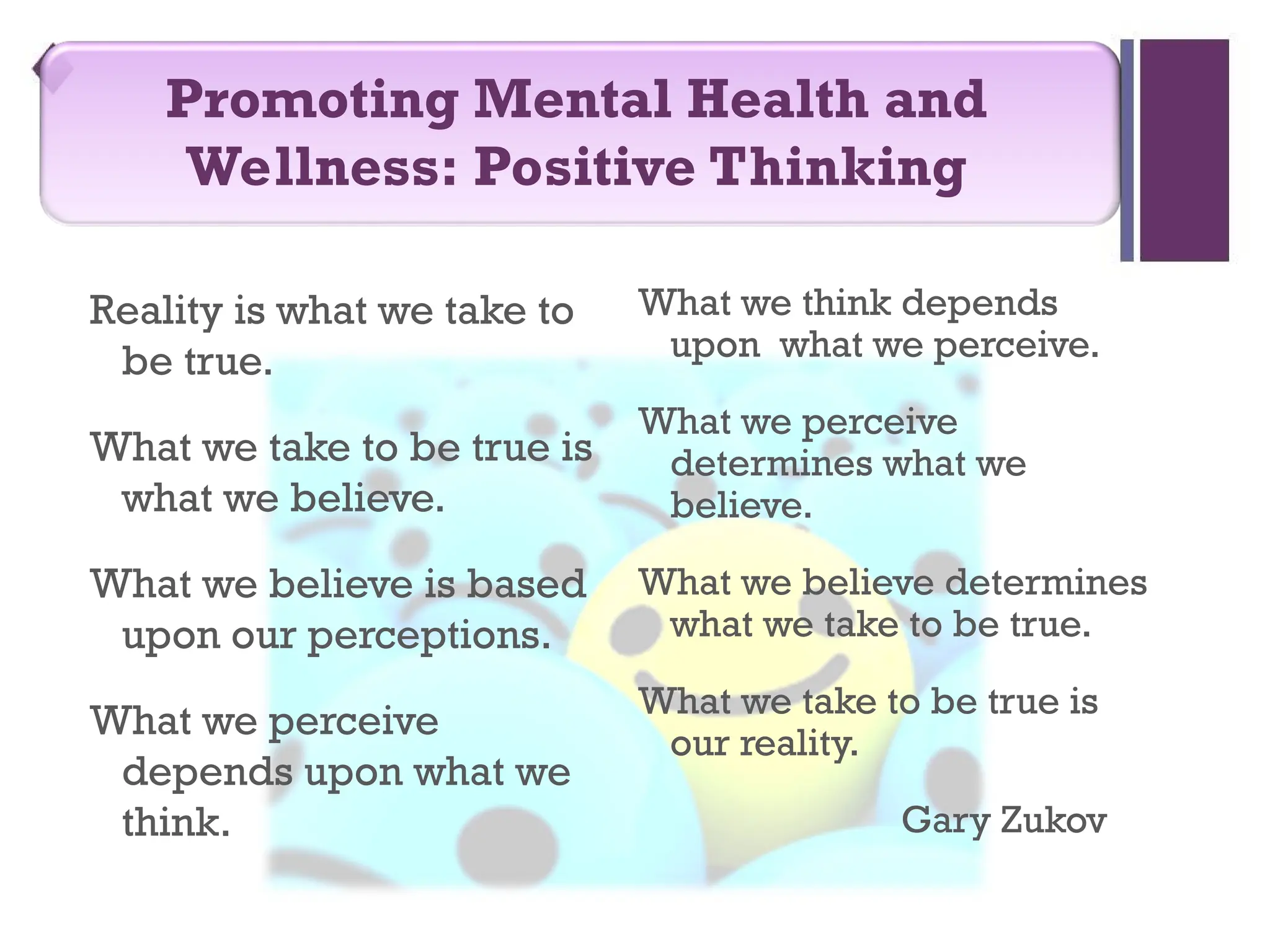 Reality is what we take to
be true.
What we take to be true is
what we believe.
What we believe is based
upon our perceptions.
What we perceive
depends upon what we
think.
What we think depends
upon what we perceive.
What we perceive
determines what we
believe.
What we believe determines
what we take to be true.
What we take to be true is
our reality.
Gary Zukov
Promoting Mental Health and
Wellness: Positive Thinking
 