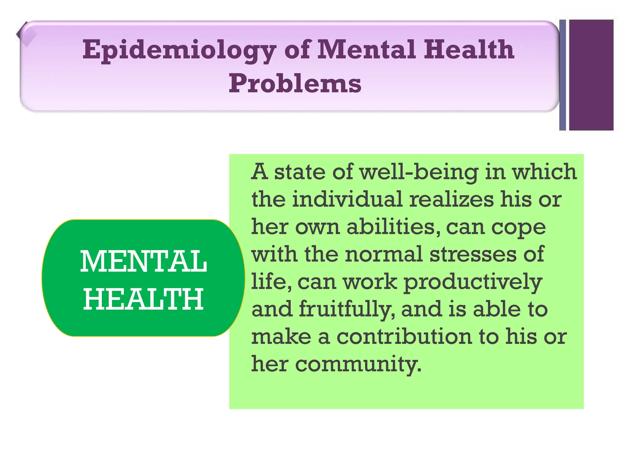 A state of well-being in which
the individual realizes his or
her own abilities, can cope
with the normal stresses of
life, can work productively
and fruitfully, and is able to
make a contribution to his or
her community.
Epidemiology of Mental Health
Problems
MENTAL
HEALTH
 