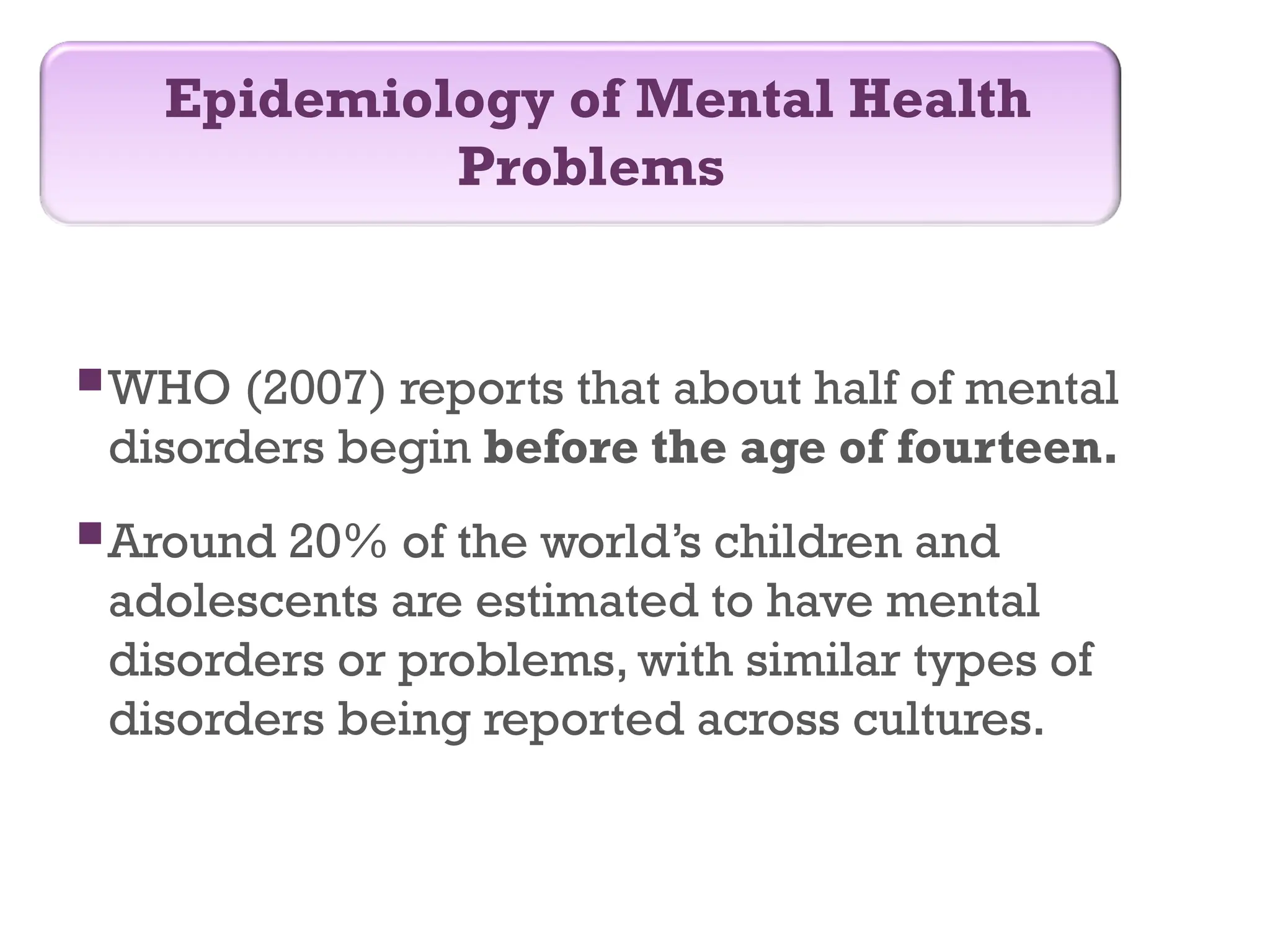 WHO (2007) reports that about half of mental
disorders begin before the age of fourteen.
Around 20% of the world’s children and
adolescents are estimated to have mental
disorders or problems, with similar types of
disorders being reported across cultures.
Epidemiology of Mental Health
Problems
 