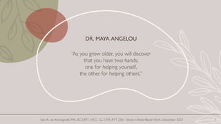 DR. MAYA ANGELOU
“As you grow older, you will discover
that you have two hands;
one for helping yourself,
the other for helping others.”
1
Sara R. van Koningsveld, MA, BC-DMT, LPCC, GL-CMA, RYT 200 – Stress in Body-Based Work, December 2023
 