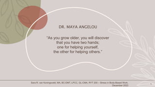 DR. MAYA ANGELOU
“As you grow older, you will discover
that you have two hands;
one for helping yourself,
the other for helping others.”
1
Sara R. van Koningsveld, MA, BC-DMT, LPCC, GL-CMA, RYT 200 – Stress in Body-Based Work,
December 2023
 