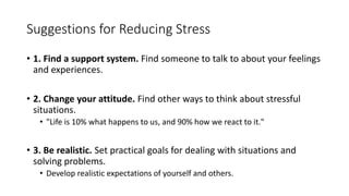 Suggestions for Reducing Stress
• 1. Find a support system. Find someone to talk to about your feelings
and experiences.
• 2. Change your attitude. Find other ways to think about stressful
situations.
• "Life is 10% what happens to us, and 90% how we react to it."
• 3. Be realistic. Set practical goals for dealing with situations and
solving problems.
• Develop realistic expectations of yourself and others.
 