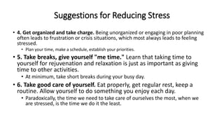 Suggestions for Reducing Stress
• 4. Get organized and take charge. Being unorganized or engaging in poor planning
often leads to frustration or crisis situations, which most always leads to feeling
stressed.
• Plan your time, make a schedule, establish your priorities.
• 5. Take breaks, give yourself "me time." Learn that taking time to
yourself for rejuvenation and relaxation is just as important as giving
time to other activities.
• At minimum, take short breaks during your busy day.
• 6. Take good care of yourself. Eat properly, get regular rest, keep a
routine. Allow yourself to do something you enjoy each day.
• Paradoxically, the time we need to take care of ourselves the most, when we
are stressed, is the time we do it the least.
 