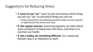 Suggestions for Reducing Stress
• 7. Learn to say "no." Learn to pick and choose which things
you will say "yes" to and which things you will not.
• Protect yourself by not allowing yourself to take on every request
or opportunity that comes your way.
• 8. Get regular exercise. Exercising regularly can help relieve
some symptoms of depression and stress, and help us to
maintain our health.
• 9. Get a hobby, do something different. For a balanced
lifestyle, play is as important as work.
 