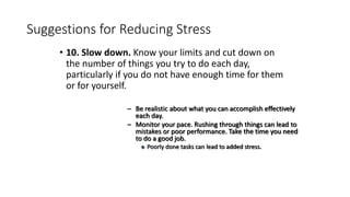 Suggestions for Reducing Stress
• 10. Slow down. Know your limits and cut down on
the number of things you try to do each day,
particularly if you do not have enough time for them
or for yourself.
– Be realistic about what you can accomplish effectively
each day.
– Monitor your pace. Rushing through things can lead to
mistakes or poor performance. Take the time you need
to do a good job.
 Poorly done tasks can lead to added stress.
 