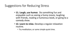 Suggestions for Reducing Stress
• 11. Laugh, use humor. Do something fun and
enjoyable such as seeing a funny movie, laughing
with friends, reading a humorous book, or going to a
comedy show.
• 12. Learn to relax. Develop a regular relaxation
routine.
• Try meditation, or some simple quiet time.
 