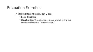Relaxation Exercises
• Many different kinds, but 2 are:
• Deep Breathing
• Visualization: Visualization is a nice way of giving our
minds and bodies a "mini vacation."
 
