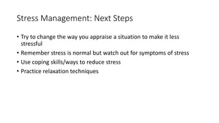 Stress Management: Next Steps
• Try to change the way you appraise a situation to make it less
stressful
• Remember stress is normal but watch out for symptoms of stress
• Use coping skills/ways to reduce stress
• Practice relaxation techniques
 