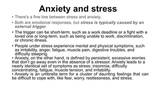 Anxiety and stress
• There's a fine line between stress and anxiety.
• Both are emotional responses, but stress is typically caused by an
external trigger.
• The trigger can be short-term, such as a work deadline or a fight with a
loved one or long-term, such as being unable to work, discrimination,
or chronic illness.
• People under stress experience mental and physical symptoms, such
as irritability, anger, fatigue, muscle pain, digestive troubles, and
difficulty sleeping.
• Anxiety, on the other hand, is defined by persistent, excessive worries
that don’t go away even in the absence of a stressor. Anxiety leads to a
nearly identical set of symptoms as stress: insomnia, difficulty
concentrating, fatigue, muscle tension, and irritability.
• Anxiety is an umbrella term for a cluster of daunting feelings that can
be difficult to cope with, like fear, worry, restlessness, and stress.
 