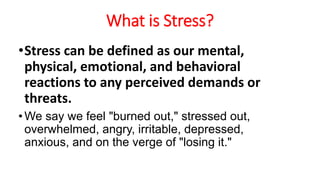 What is Stress?
•Stress can be defined as our mental,
physical, emotional, and behavioral
reactions to any perceived demands or
threats.
•We say we feel "burned out," stressed out,
overwhelmed, angry, irritable, depressed,
anxious, and on the verge of "losing it."
 