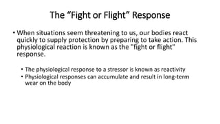 The “Fight or Flight” Response
• When situations seem threatening to us, our bodies react
quickly to supply protection by preparing to take action. This
physiological reaction is known as the "fight or flight"
response.
• The physiological response to a stressor is known as reactivity
• Physiological responses can accumulate and result in long-term
wear on the body
 