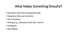 What Makes Something Stressful?
• Situations that have strong demands
• Situations that are imminent
• Life transitions
• Timing (e.g., deviation from the “norm”)
• Ambiguity
• Desirability
 