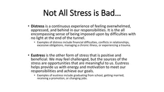 Not All Stress is Bad…
• Distress is a continuous experience of feeling overwhelmed,
oppressed, and behind in our responsibilities. It is the all
encompassing sense of being imposed upon by difficulties with
no light at the end of the tunnel.
• Examples of distress include financial difficulties, conflicts in relationships,
excessive obligations, managing a chronic illness, or experiencing a trauma.
• Eustress is the other form of stress that is positive and
beneficial. We may feel challenged, but the sources of the
stress are opportunities that are meaningful to us. Eustress
helps provide us with energy and motivation to meet our
responsibilities and achieve our goals.
• Examples of eustress include graduating from school, getting married,
receiving a promotion, or changing jobs.
 