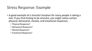 Stress Response: Example
• A good example of a stressful situation for many people is taking a
test. If you find testing to be stressful, you might notice certain
physical, behavioral, mental, and emotional responses.
• Physical Response?
• Behavioral Response?
• Mental Response?
• Emotional Response?
 