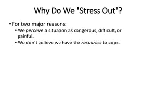 Why Do We "Stress Out"?
•For two major reasons:
• We perceive a situation as dangerous, difficult, or
painful.
• We don't believe we have the resources to cope.
 
