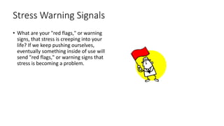 Stress Warning Signals
• What are your "red flags," or warning
signs, that stress is creeping into your
life? If we keep pushing ourselves,
eventually something inside of use will
send "red flags," or warning signs that
stress is becoming a problem.
 
