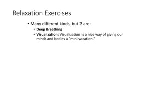 Relaxation Exercises
• Many different kinds, but 2 are:
• Deep Breathing
• Visualization: Visualization is a nice way of g...